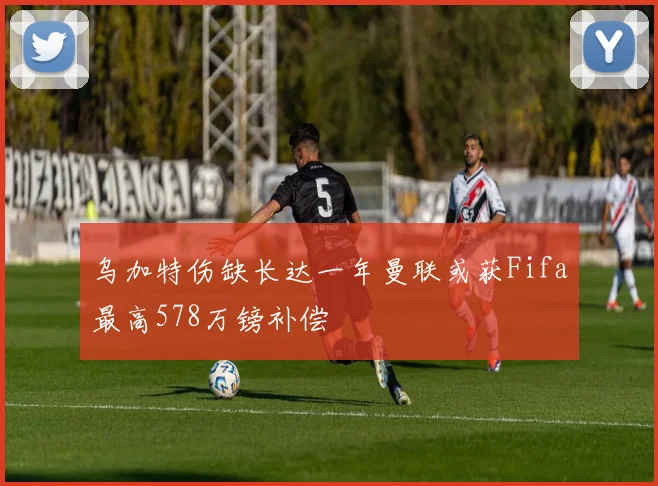 乌加特伤缺长达一年曼联或获Fifa最高578万镑补偿