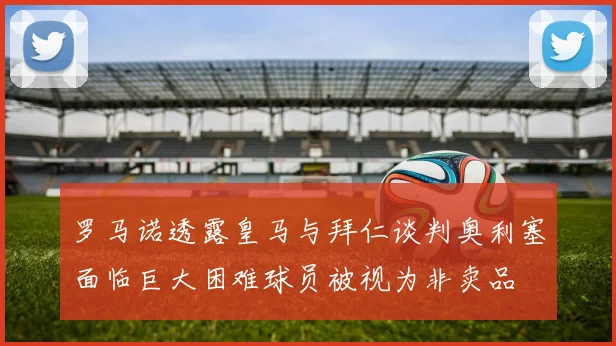 罗马诺透露皇马与拜仁谈判奥利塞面临巨大困难球员被视为非卖品