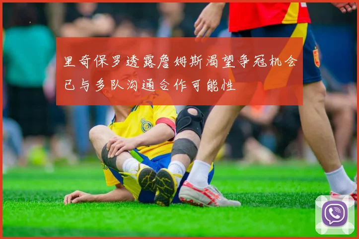 里奇保罗透露詹姆斯渴望争冠机会已与多队沟通合作可能性