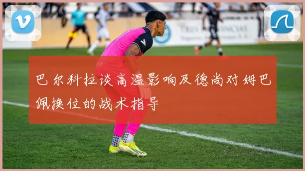 巴尔科拉谈高温影响及德尚对姆巴佩换位的战术指导